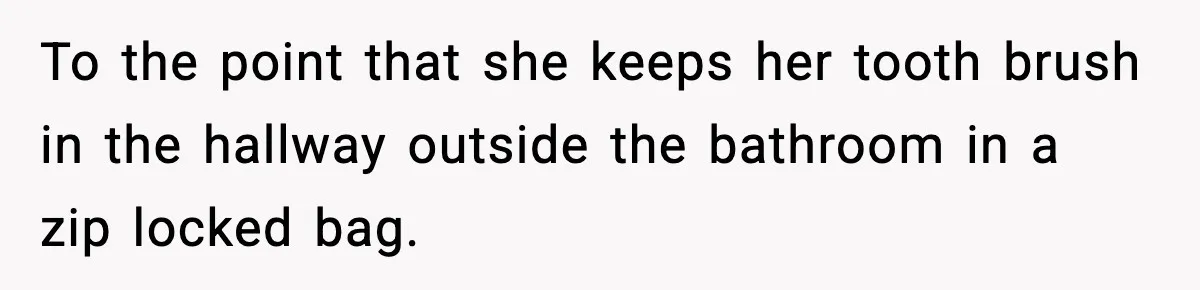 To the point that she keeps her tooth brush in the hallway outside the bathroom in a zip locked bag.