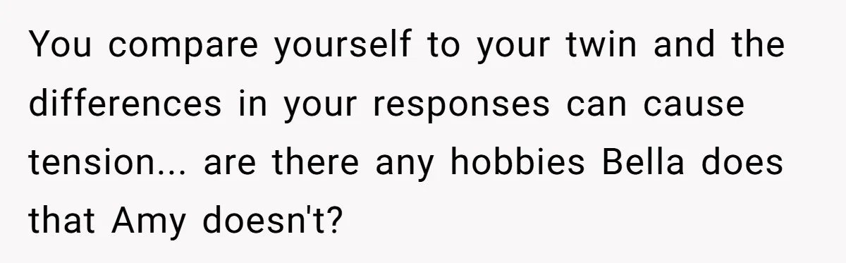 Identical Twins, Not-So-Identical Lives: When Animal Crossing Triggers a Family Explosion You compare yourself to your twin and the differences in your responses can cause tension... are there any hobbies Bella does that Amy doesn't?