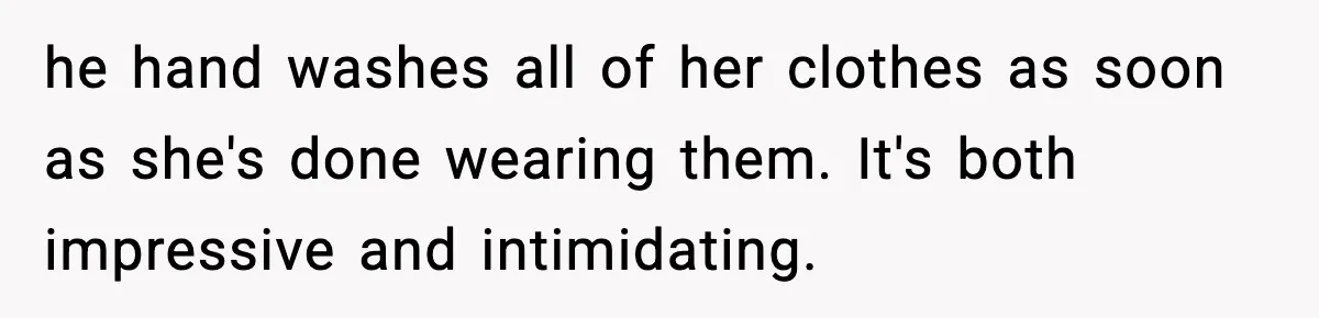 he hand washes all of her clothes as soon as she's done wearing them. It's both impressive and intimidating.
