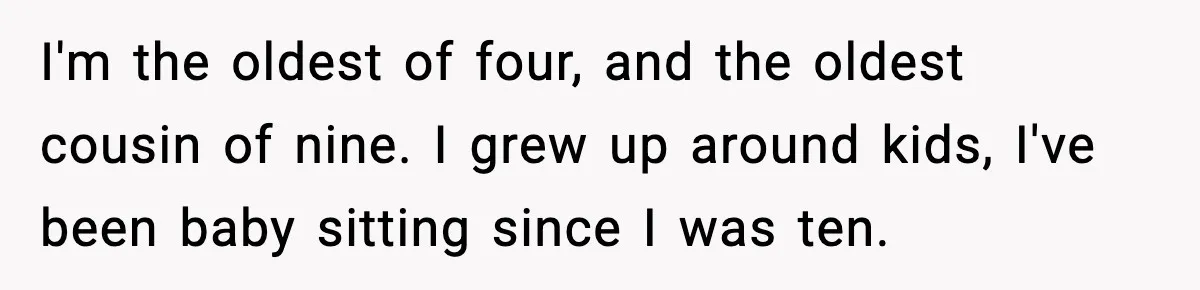 I'm the oldest of four, and the oldest cousin of nine. I grew up around kids, I've been baby sitting since I was ten.