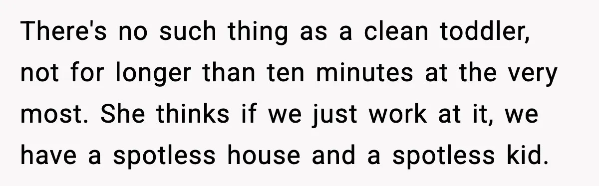 There's no such thing as a clean toddler, not for longer than ten minutes at the very most. She thinks if we just work at it, we have a spotless...
