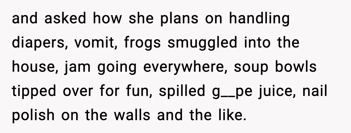 and asked how she plans on handling diapers, vomit, frogs smuggled into the house, jam going everywhere, soup bowls tipped over for fun, spilled g__pe juice, nail polish on the...