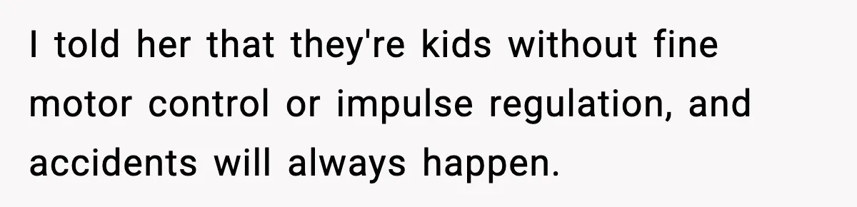 I told her that they're kids without fine motor control or impulse regulation, and accidents will always happen.