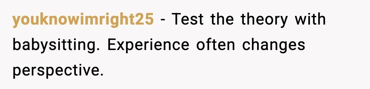 youknowimright25 - Test the theory with babysitting. Experience often changes perspective.