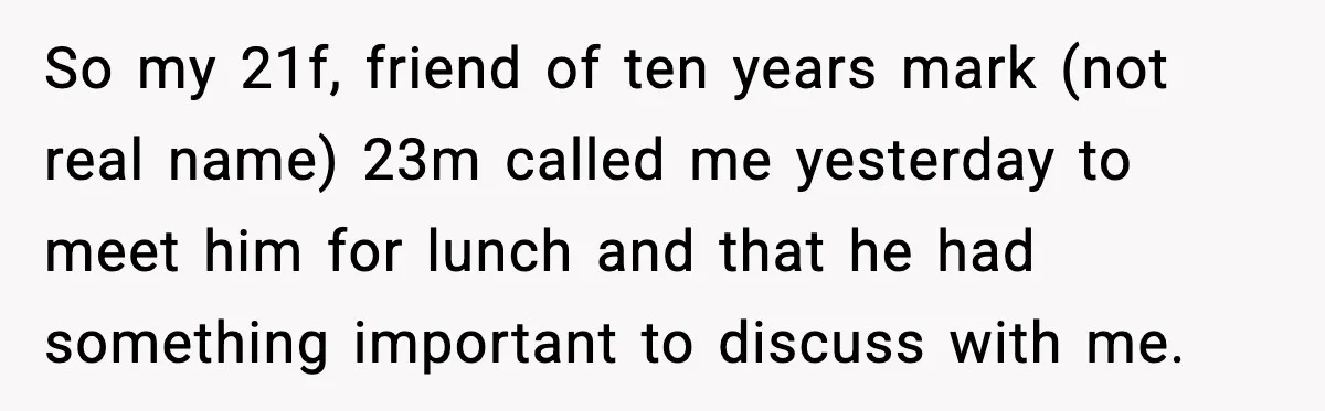 So my 21f, friend of ten years mark (not real name) 23m called me yesterday to meet him for lunch and that he had something important to discuss with me.