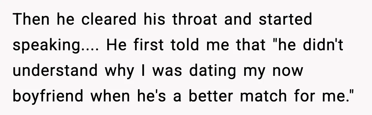 Then he cleared his throat and started speaking.... He first told me that "he didn't understand why I was dating my now boyfriend when he's a better match for me."
