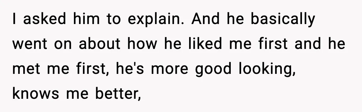 I asked him to explain. And he basically went on about how he liked me first and he met me first, he's more good looking, knows me better,