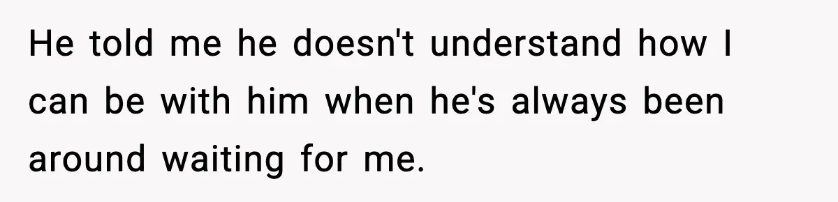 He told me he doesn't understand how I can be with him when he's always been around waiting for me.