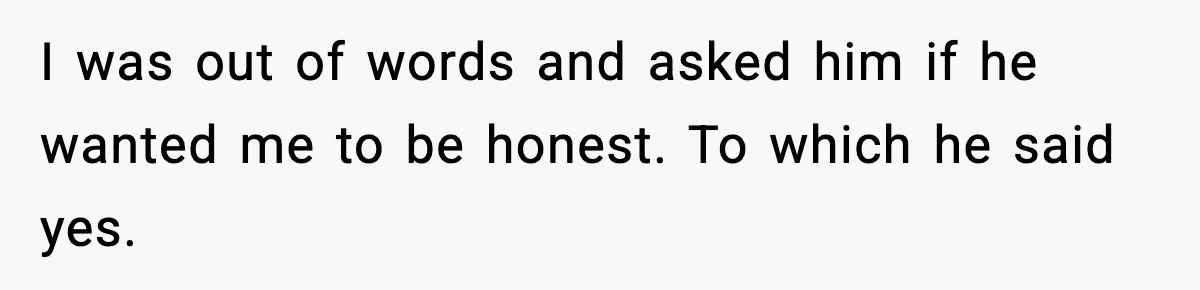 I was out of words and asked him if he wanted me to be honest. To which he said yes.