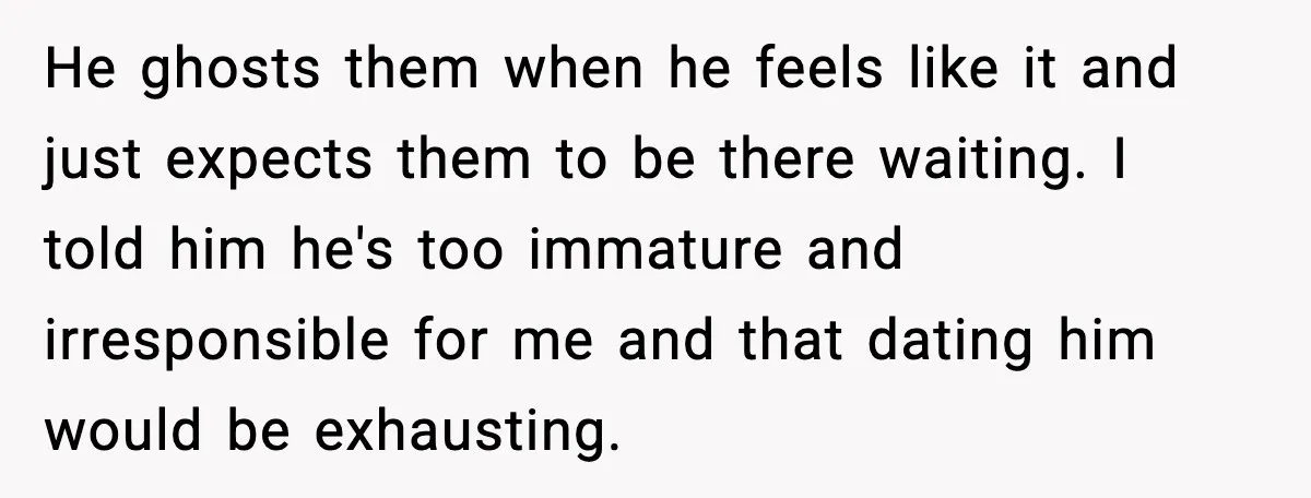 He ghosts them when he feels like it and just expects them to be there waiting. I told him he's too immature and irresponsible for me and that dating him...