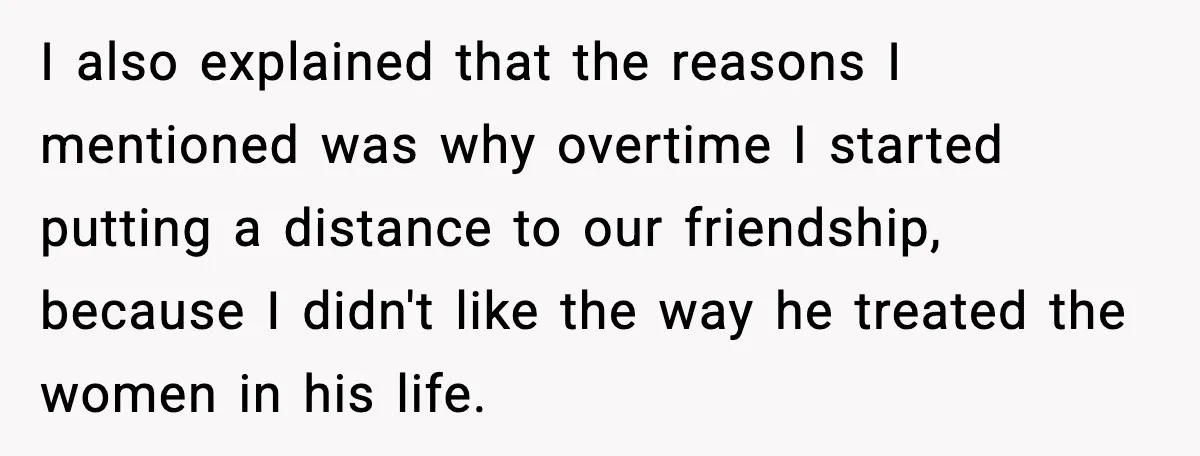 I also explained that the reasons I mentioned was why overtime I started putting a distance to our friendship, because I didn't like the way he treated the women in...