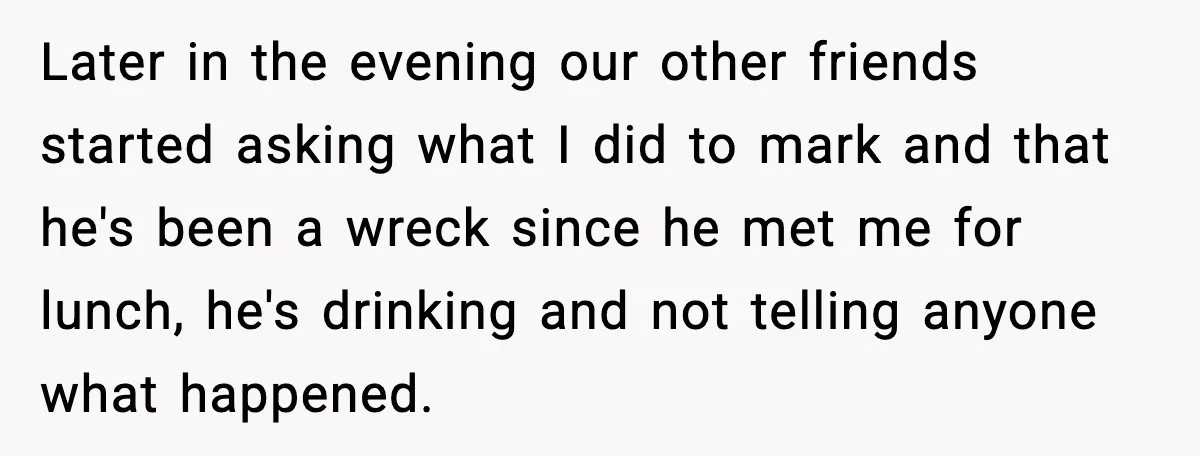 Later in the evening our other friends started asking what I did to mark and that he's been a wreck since he met me for lunch, he's drinking and not...