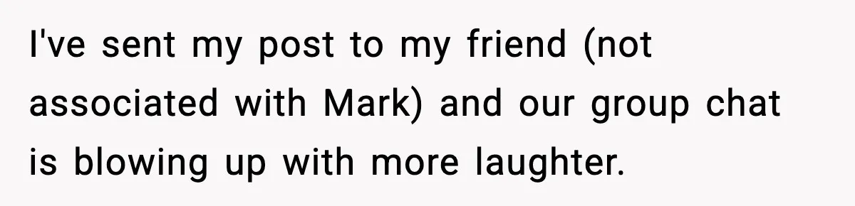 I've sent my post to my friend (not associated with Mark) and our group chat is blowing up with more laughter.