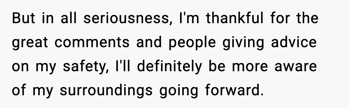 But in all seriousness, I'm thankful for the great comments and people giving advice on my safety, I'll definitely be more aware of my surroundings going forward.