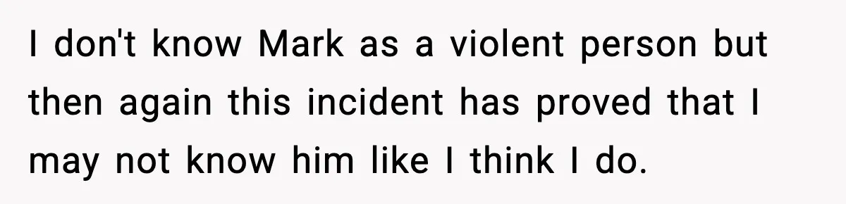 I don't know Mark as a violent person but then again this incident has proved that I may not know him like I think I do.