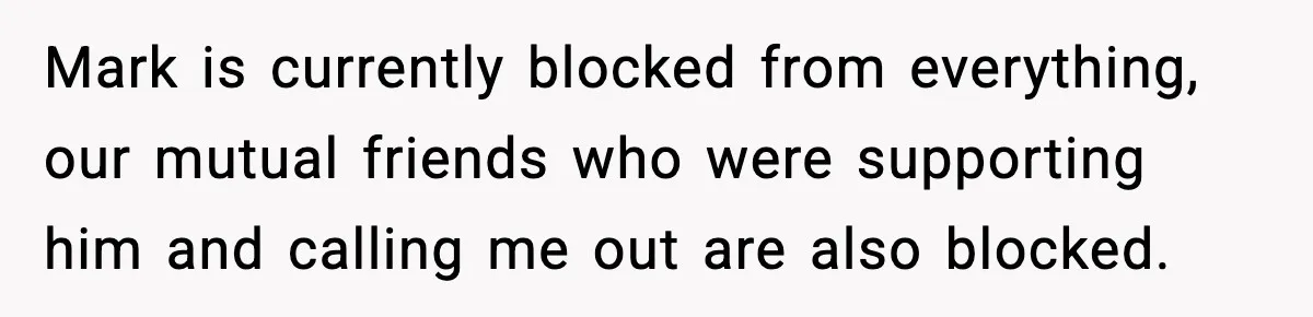 Mark is currently blocked from everything, our mutual friends who were supporting him and calling me out are also blocked.
