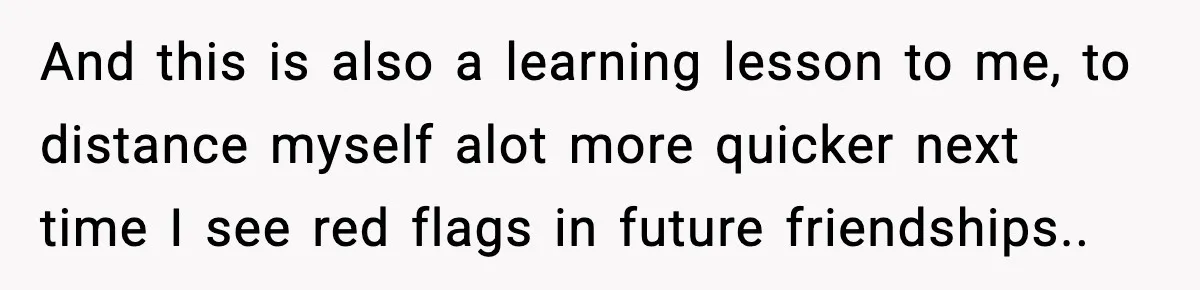And this is also a learning lesson to me, to distance myself alot more quicker next time I see red flags in future friendships..