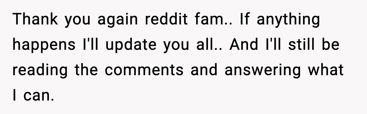 Thank you again reddit fam.. If anything happens I'll update you all.. And I'll still be reading the comments and answering what I can.