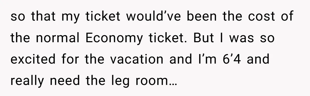 Tall Passenger Stays Put on 12-Hour Flight After Pregnant Woman Asks for Seat so that my ticket would’ve been the cost of the normal Economy ticket. But I was so excited for the vacation and I’m 6’4 and really need the leg room…