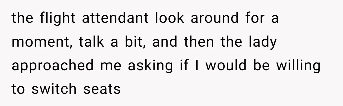 Tall Passenger Stays Put on 12-Hour Flight After Pregnant Woman Asks for Seat the flight attendant look around for a moment, talk a bit, and then the lady approached me asking if I would be willing to switch seats