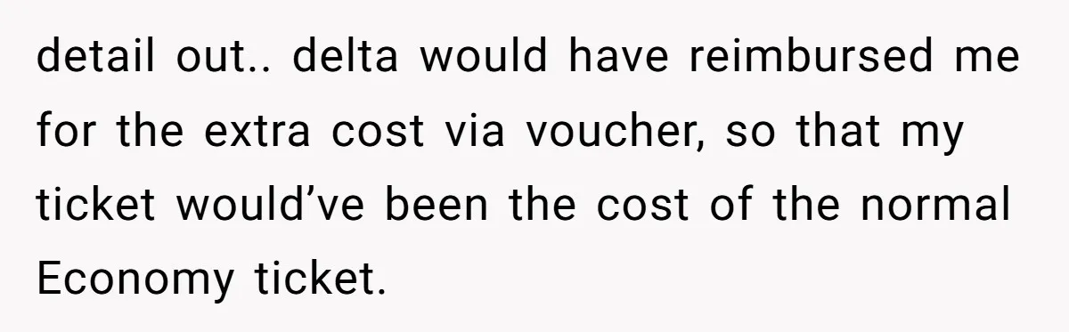 Tall Passenger Stays Put on 12-Hour Flight After Pregnant Woman Asks for Seat detail out.. delta would have reimbursed me for the extra cost via voucher, so that my ticket would’ve been the cost of the normal Economy ticket.