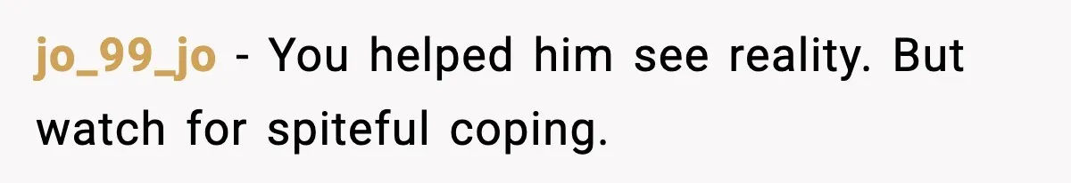 jo_99_jo - You helped him see reality. But watch for spiteful coping.