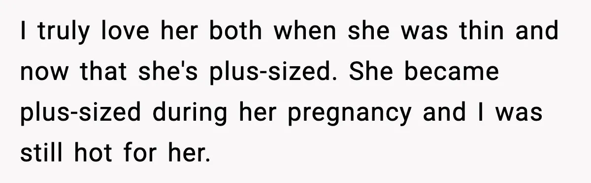 I truly love her both when she was thin and now that she's plus-sized. She became plus-sized during her pregnancy and I was still hot for her.