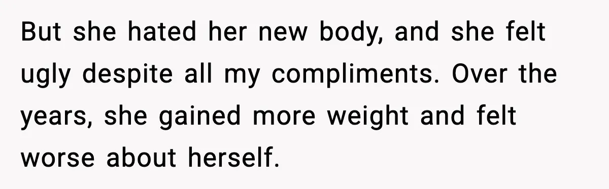 But she hated her new body, and she felt ugly despite all my compliments. Over the years, she gained more weight and felt worse about herself.