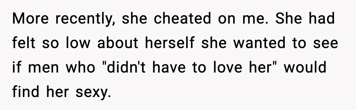 More recently, she cheated on me. She had felt so low about herself she wanted to see if men who "didn't have to love her" would find her sexy.