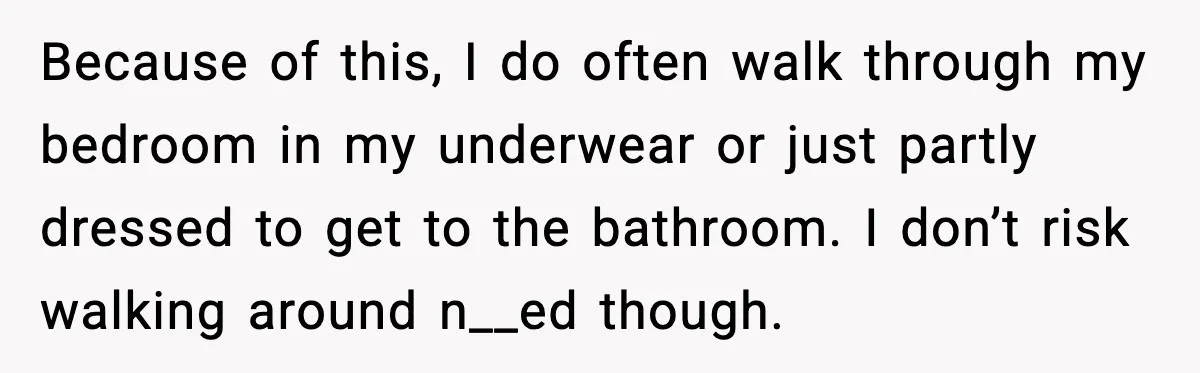 Because of this, I do often walk through my bedroom in my underwear or just partly dressed to get to the bathroom. I don’t risk walking around n__ed though.