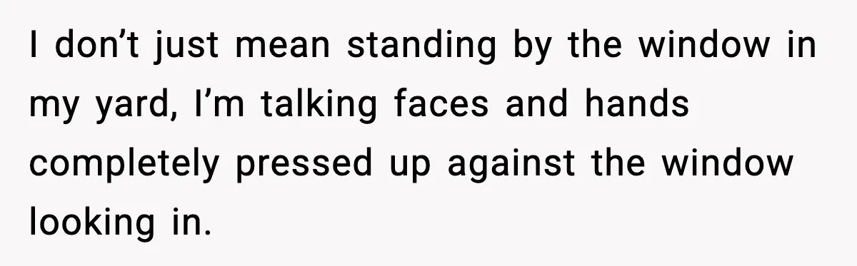 I don’t just mean standing by the window in my yard, I’m talking faces and hands completely pressed up against the window looking in.