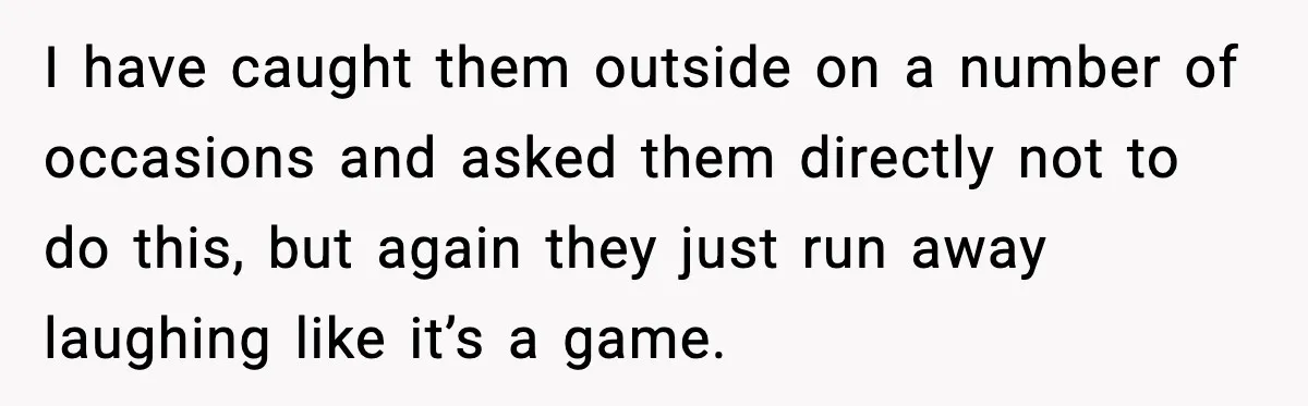 I have caught them outside on a number of occasions and asked them directly not to do this, but again they just run away laughing like it’s a game.