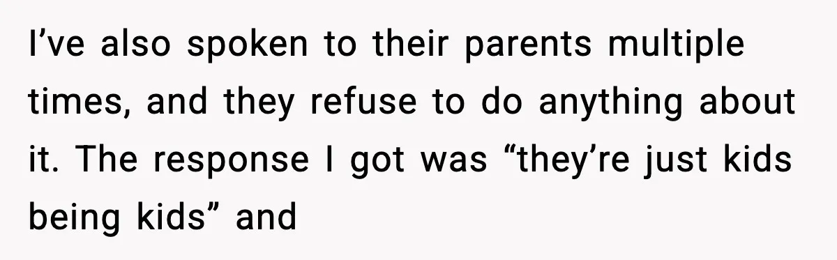 I’ve also spoken to their parents multiple times, and they refuse to do anything about it. The response I got was “they’re just kids being kids” and