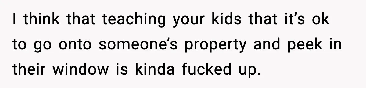 I think that teaching your kids that it’s ok to go onto someone’s property and peek in their window is kinda fucked up.