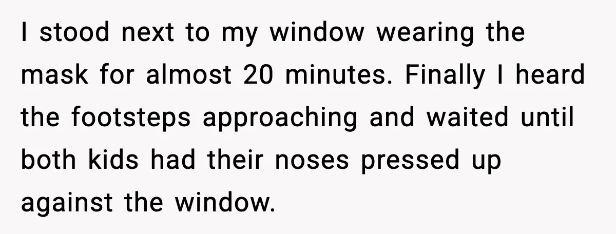 I stood next to my window wearing the mask for almost 20 minutes. Finally I heard the footsteps approaching and waited until both kids had their noses pressed up against...