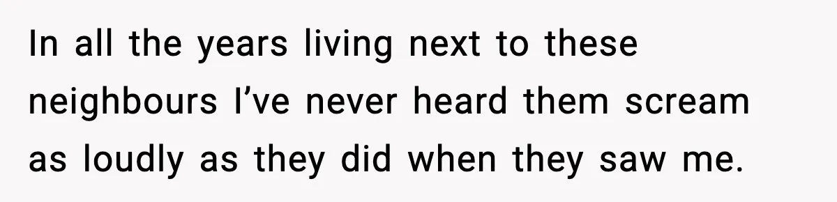 In all the years living next to these neighbours I’ve never heard them scream as loudly as they did when they saw me.