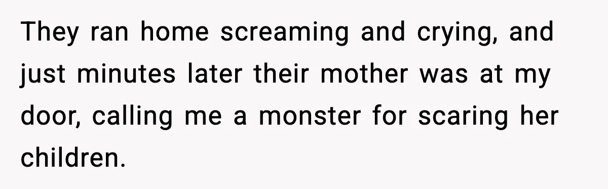 They ran home screaming and crying, and just minutes later their mother was at my door, calling me a monster for scaring her children.