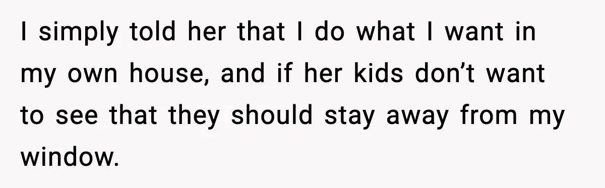 I simply told her that I do what I want in my own house, and if her kids don’t want to see that they should stay away from my window.