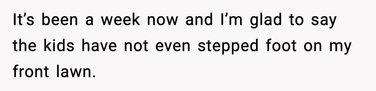 It’s been a week now and I’m glad to say the kids have not even stepped foot on my front lawn.