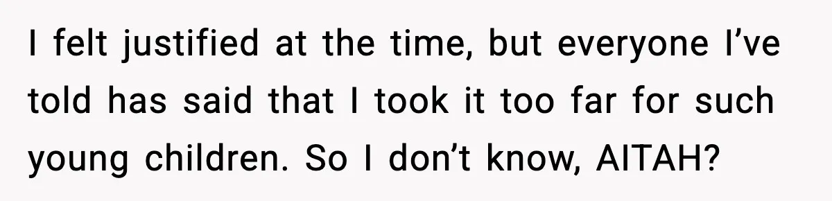 I felt justified at the time, but everyone I’ve told has said that I took it too far for such young children. So I don’t know, AITAH?