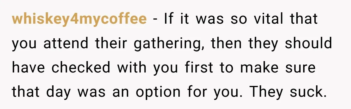 whiskey4mycoffee − If it was so vital that you attend their gathering, then they should have checked with you first to make sure that day was an option for you....