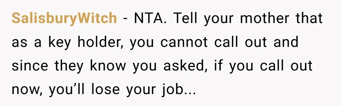 SalisburyWitch − NTA. Tell your mother that as a key holder, you cannot call out and since they know you asked, if you call out now, you’ll lose your job...