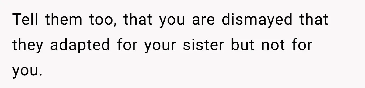 Tell them too, that you are dismayed that they adapted for your sister but not for you.