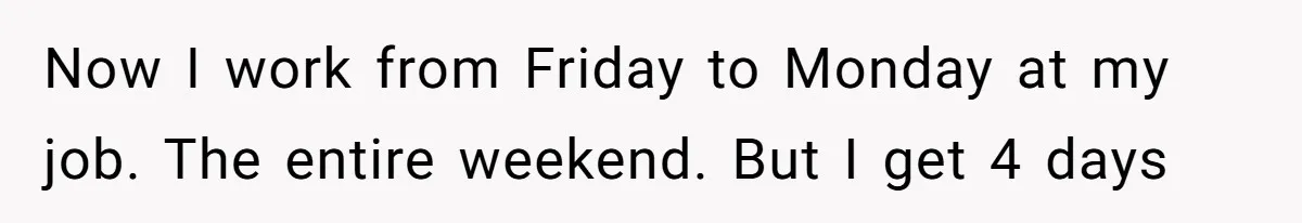 Now I work from Friday to Monday at my job. The entire weekend. But I get 4 days