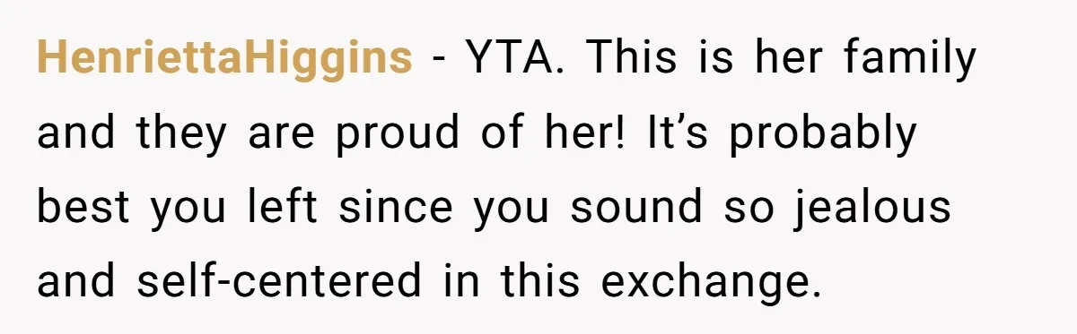 HenriettaHiggins − YTA. This is her family and they are proud of her! It’s probably best you left since you sound so jealous and self-centered in this exchange.