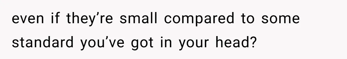even if they’re small compared to some standard you’ve got in your head?