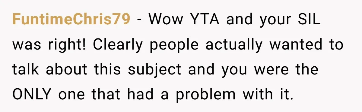 FuntimeChris79 − Wow YTA and your SIL was right! Clearly people actually wanted to talk about this subject and you were the ONLY one that had a problem with it.