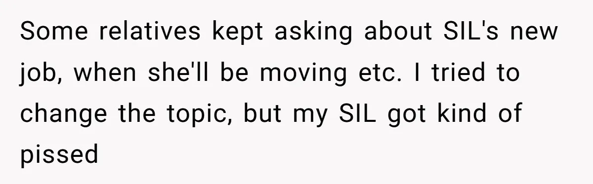 Some relatives kept asking about SIL's new job, when she'll be moving etc. I tried to change the topic, but my SIL got kind of pissed