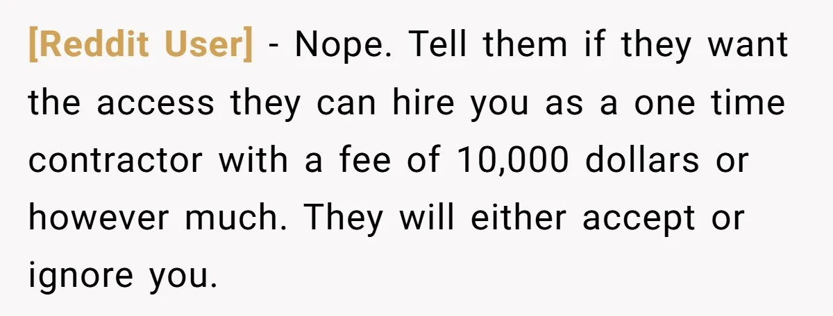 [Reddit User] − Nope. Tell them if they want the access they can hire you as a one time contractor with a fee of 10,000 dollars or however much. They...