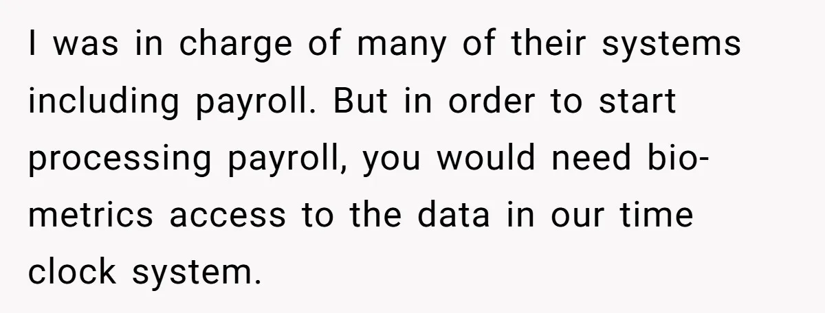 Company Fired the Only Employee Who Knew How to Run Their Payroll System I was in charge of many of their systems including payroll. But in order to start processing payroll, you would need bio-metrics access to the data in our time clock...